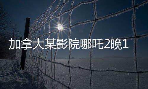 加拿大某影院哪吒2晚10點場爆滿，掀起暑期檔熱潮