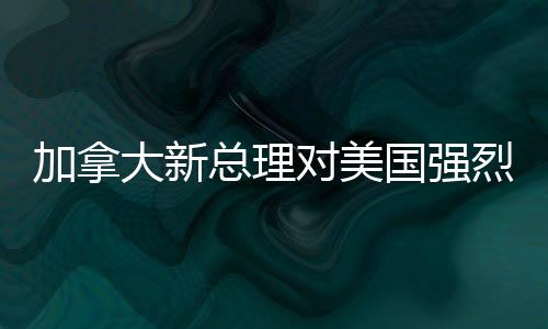 加拿大新總理對(duì)美國強(qiáng)烈譴責(zé)，兩國關(guān)系面臨重大挑戰(zhàn)