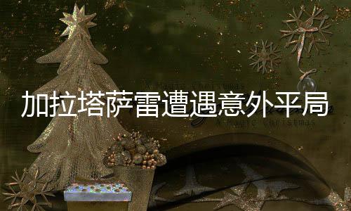 加拉塔薩雷遭遇意外平局，3-3戰(zhàn)平卡斯帕薩，賽事分析與社會熱議