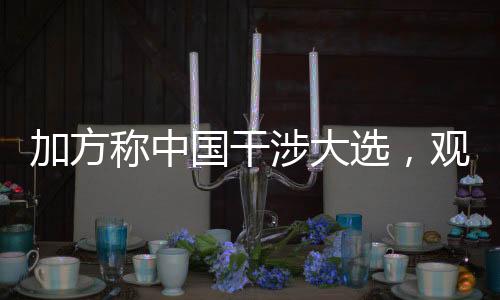 加方稱中國干涉大選，觀察國際視野下的選舉與外交互動