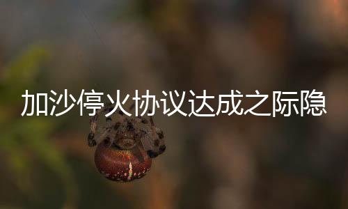 加沙?；饏f(xié)議達(dá)成之際隱現(xiàn)危機(jī)