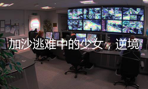 加沙逃難中的少女，逆境中的堅(jiān)韌與希望