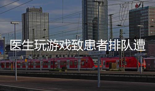 醫(yī)生玩游戲致患者排隊遭批評，行業(yè)內(nèi)外呼吁加強醫(yī)德醫(yī)風(fēng)建設(shè)