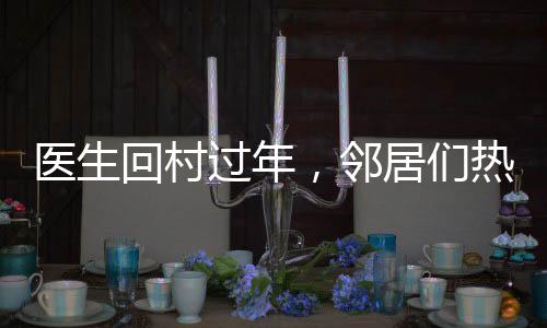 醫(yī)生回村過(guò)年，鄰居們熱情排隊(duì)看病