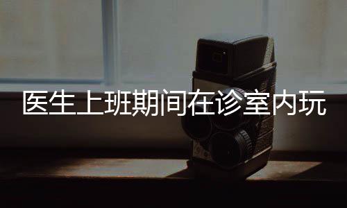 醫(yī)生上班期間在診室內(nèi)玩起電腦游戲，這起事件引發(fā)了公眾的熱議。就此事，本文將從十個方面展開分析討論。