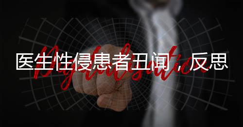 醫(yī)生性侵患者丑聞，反思醫(yī)德失范，重塑醫(yī)療倫理