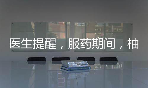 醫(yī)生提醒，服藥期間，柚子需謹慎食用