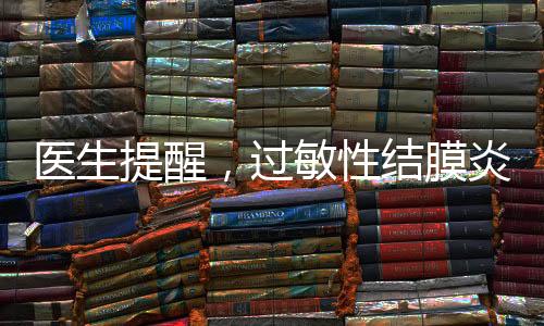 醫(yī)生提醒，過敏性結膜炎進入高發(fā)期，防范治療需知曉一二
