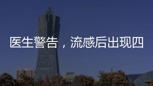 醫(yī)生警告，流感后出現(xiàn)四種癥狀，警惕重癥風(fēng)險