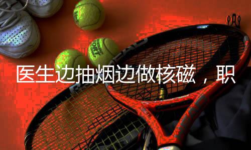 醫(yī)生邊抽煙邊做核磁，職業(yè)素養(yǎng)與專業(yè)精神的缺失