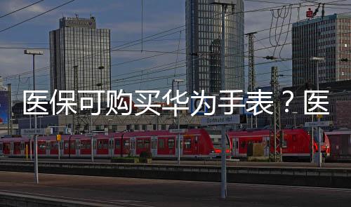 醫(yī)保可購買華為手表？醫(yī)保局確認合規(guī)