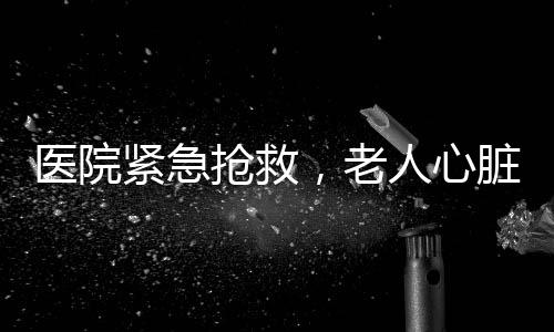 醫(yī)院緊急搶救，老人心臟驟停獲新生