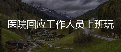 醫(yī)院回應(yīng)工作人員上班玩電腦游戲事件，倡導(dǎo)職業(yè)操守與規(guī)范管理