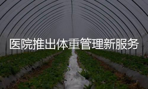 醫(yī)院推出體重管理新服務(wù)，體重門診重磅開(kāi)啟