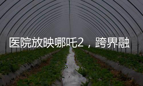 醫(yī)院放映哪吒2，跨界融合，文化傳遞溫暖人心