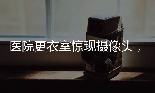 醫(yī)院更衣室驚現(xiàn)攝像頭，隱私保護的嚴峻挑戰(zhàn)
