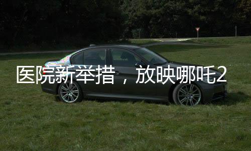醫(yī)院新舉措，放映哪吒2，為患者營造溫馨就醫(yī)氛圍