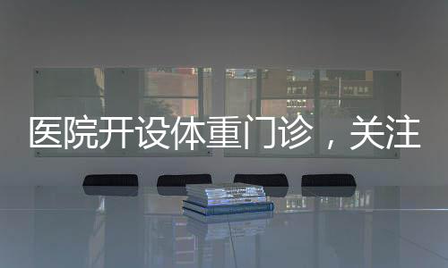 醫(yī)院開設(shè)體重門診，關(guān)注健康從體重管理開始
