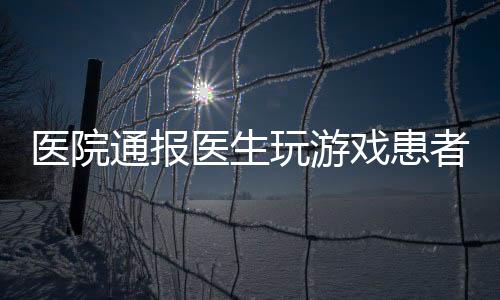 醫(yī)院通報(bào)醫(yī)生玩游戲患者排隊(duì)一小時(shí)事件，引發(fā)社會(huì)關(guān)注