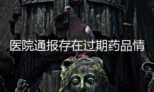 醫(yī)院通報(bào)存在過期藥品情況，全面檢查啟動(dòng)以保障患者安全