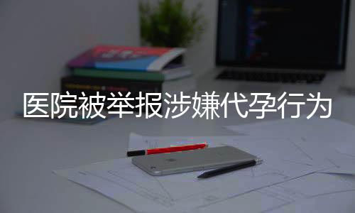 醫(yī)院被舉報涉嫌代孕行為后重操舊業(yè)引發(fā)社會關(guān)注