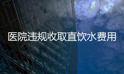 醫(yī)院違規(guī)收取直飲水費(fèi)用達(dá)160萬，引發(fā)公眾關(guān)注