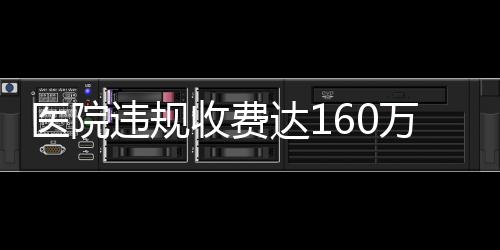 醫(yī)院違規(guī)收費達160萬，關于直飲水等費用的調(diào)查與解析