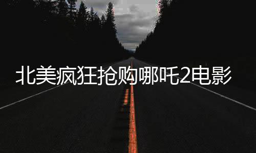 北美瘋狂搶購哪吒2電影票，全球影迷期待已久的現(xiàn)象級大片再次掀起熱潮
