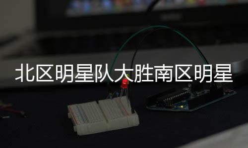 北區(qū)明星隊(duì)大勝南區(qū)明星隊(duì)，一場(chǎng)經(jīng)典對(duì)決的詳細(xì)解析