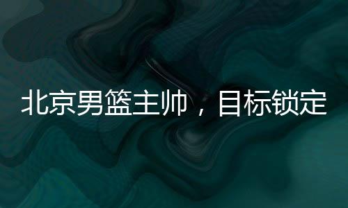 北京男籃主帥，目標(biāo)鎖定前四，全力備戰(zhàn)新賽季