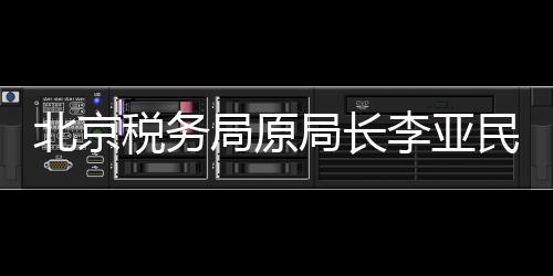 北京稅務(wù)局原局長李亞民被查，揭開稅務(wù)領(lǐng)域的反腐新篇章