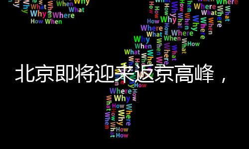 北京即將迎來(lái)返京高峰，迎接春節(jié)后新一輪人口流動(dòng)
