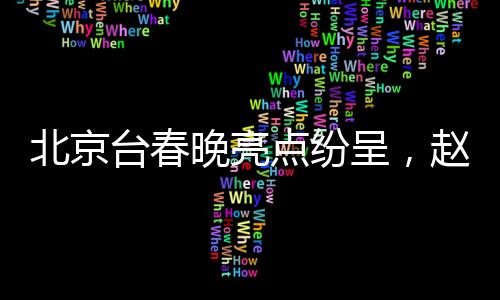北京臺春晚亮點紛呈，趙雅芝、葉童、陳美琪重聚同框