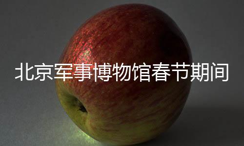 北京軍事博物館春節(jié)期間照常開(kāi)放，傳承歷史文化