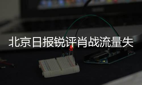 北京日報(bào)銳評(píng)肖戰(zhàn)流量失靈，探尋背后的原因與啟示