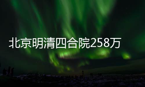 北京明清四合院258萬起尋租客，探尋古都居住新風(fēng)尚