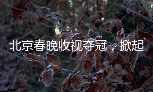 北京春晚收視奪冠，掀起全民文化盛宴的十大看點