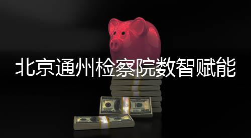 北京通州檢察院數(shù)智賦能婦女權益保護