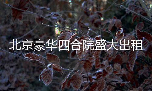 北京豪華四合院盛大出租啟幕，從一座文化的庭院，走向美好生活的場(chǎng)景！起租價(jià)僅需高達(dá)兩百五十八萬起！立即擁有尊貴生活體驗(yàn)！