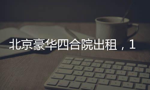 北京豪華四合院出租，1600平米大院靜待租客，租金僅258萬(wàn)起