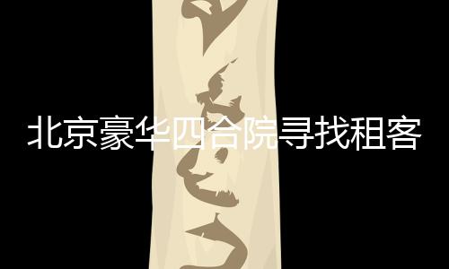 北京豪華四合院尋找租客，豪華設(shè)施配置一應(yīng)俱全，租金僅需258萬起