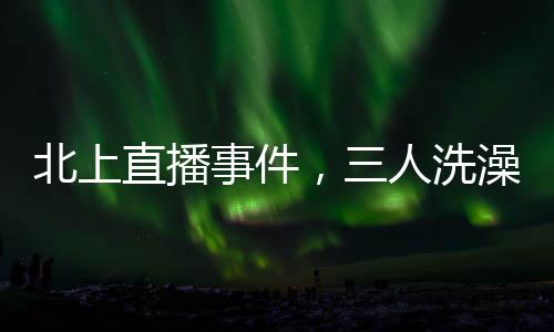 北上直播事件，三人洗澡意外曝光引發(fā)社會熱議