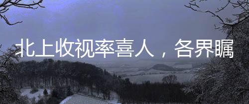 北上收視率喜人，各界矚目