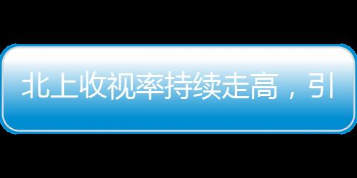北上收視率持續(xù)走高，引領(lǐng)電視劇市場新熱潮