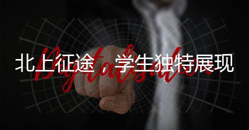 北上征途，學(xué)生獨特展現(xiàn)，讓老師情不自禁翹嘴稱贊