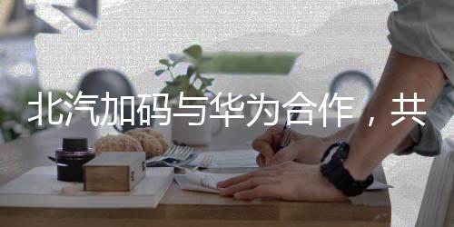北汽加碼與華為合作，共筑智能汽車未來的一二三四五六七八九十