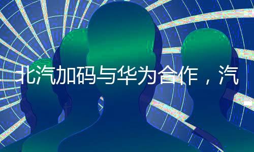 北汽加碼與華為合作，汽車產(chǎn)業(yè)數(shù)字化轉(zhuǎn)型新篇章
