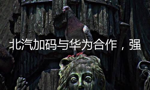 北汽加碼與華為合作，強強聯(lián)手推動智能化汽車發(fā)展