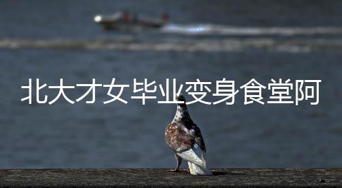 北大才女畢業(yè)變身食堂阿姨，平凡崗位亦顯卓越人生