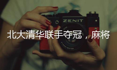 北大清華聯(lián)手奪冠，麻將賽場(chǎng)精英匯聚——麻將賽冠軍隊(duì)成員構(gòu)成揭曉
